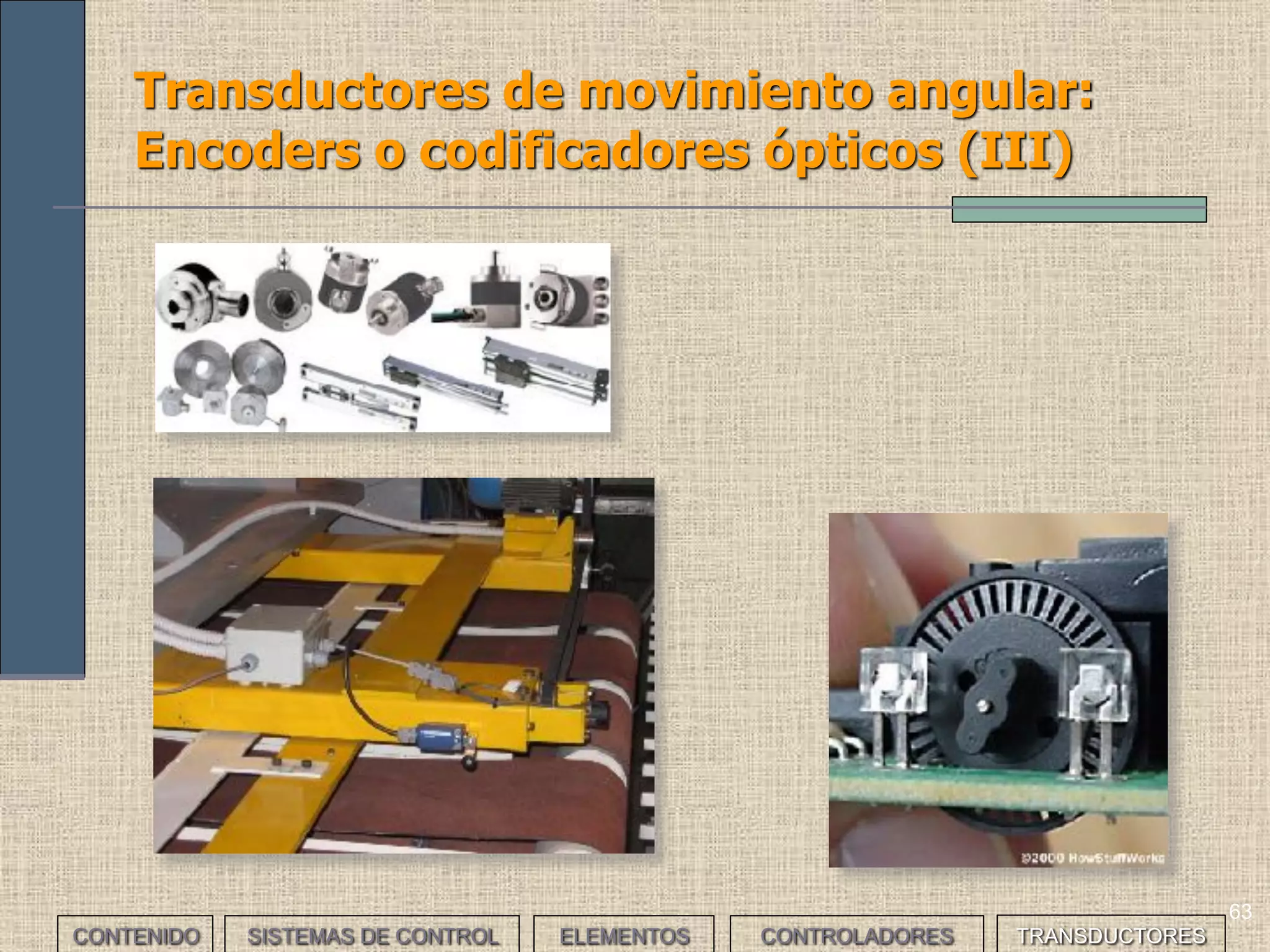 61
Transductores de movimiento angular:
Encoders o codificadores ópticos (I)
CONTENIDO SISTEMAS DE CONTROL ELEMENTOS TRANSDUCTORESCONTROLADORES
• Proporcionan información sobre la posición del eje de giro respecto de
la posición inicial. Están basados en elementos ópticos y la salida es
una señal digital. Existen dos tipos:
• Encoders incrementales: Una rueda agujereada gira de forma
solidaria con el eje; una pareja de emisor receptor de luz
determinan según los agujeros si hay movimiento (mouse PC).
Pueden medir posición, movimiento y velocidad (ya que soportan
regímenes de giro elevados).
• Encoders absolutos: Un disco dividido en sectores pintados en
blanco y negro recibe la luz de 4 emisores, que es reflejada solo por
las zonas blancas; de manera que 4 receptores proporcionan
combinaciones de 4 bits, generando diferentes códigos: decimal,
binario, BCD, Gray.
• Los encoders se usan en robótica para determinar la posición de los
brazos robots, para cortar cable de una determinada longitud, para
determinar las coordenadas de un plotter, para calcular la posición,
rotación y velocidad de una máquina de carpintería, empaquetadora, de
carga, cintas transportadoras, etc.
 
