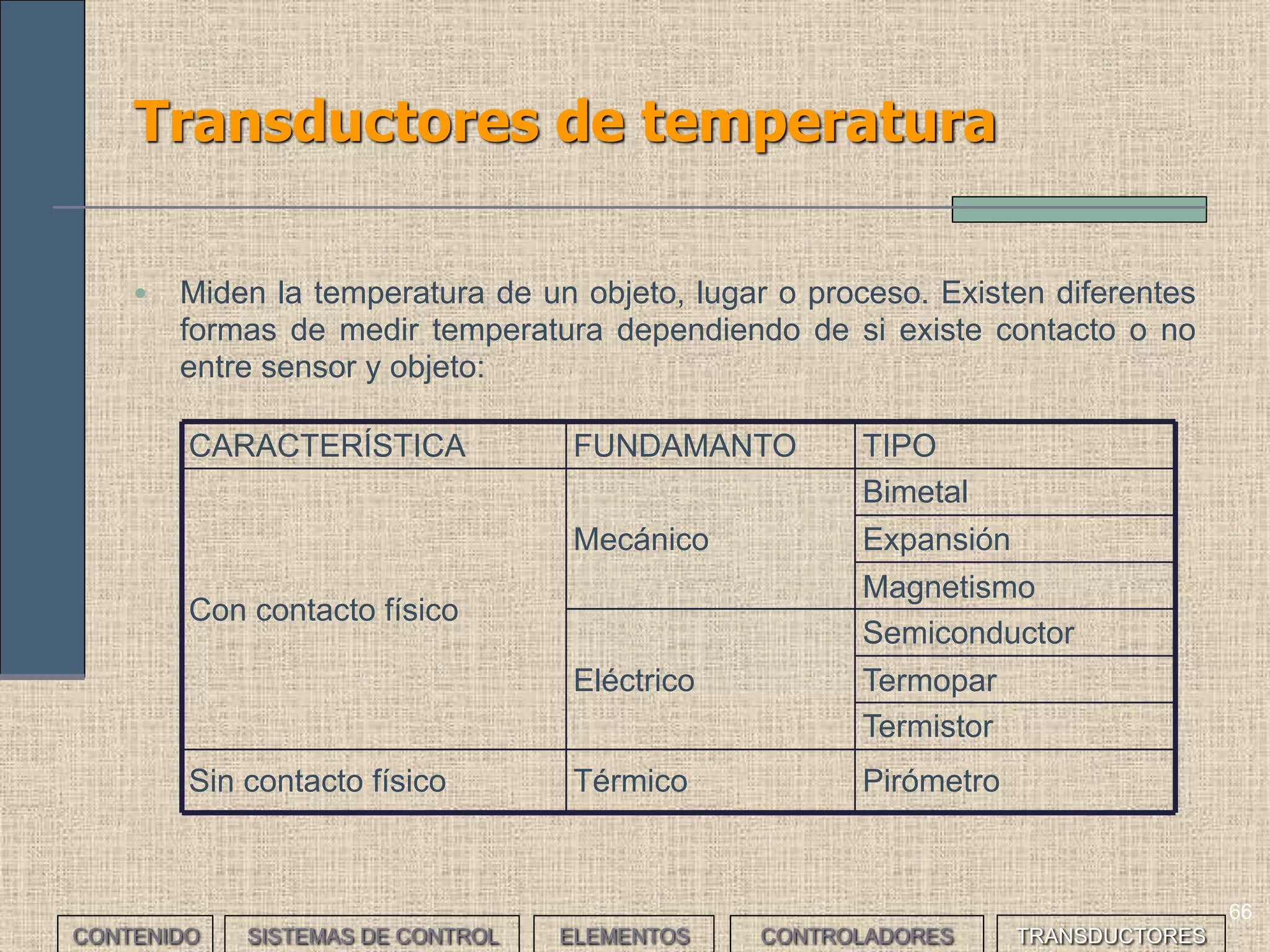 64
Transductores de presión (I)
CONTENIDO SISTEMAS DE CONTROL ELEMENTOS TRANSDUCTORESCONTROLADORES
• Miden la fuerza que por unidad de superficie se ejerce sobre un objeto.
Existen diferentes tipos:
• Mecánicos: Determinan la presión por comparación con la
ejercida por un líquido de densidad y altura conocidas. Son los
más sencillos.
• Electromecánicos: Añaden a los anteriores un transductor
eléctrico que genera la señal eléctrica correspondiente. Según su
principio de funcionamiento pueden ser: resistivos (la presión
mueve un cursor sobre una resistencia bobinada), magnéticos,
capacitivos, extensométricos o piezoeléctricos (materiales como
el cuarzo varían su resistencia eléctrica al ser presionados).
• Electrónicos: Son los más precisos.
• Ópticos
 