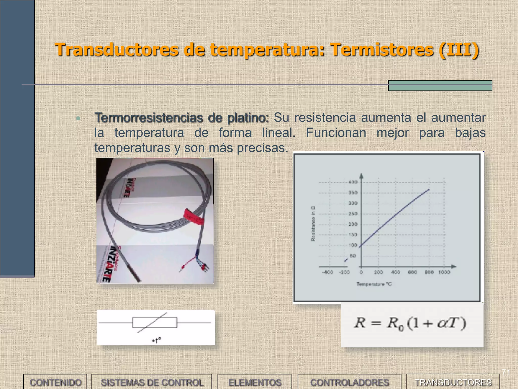 69
Transductores de temperatura: Termistores (I)
CONTENIDO SISTEMAS DE CONTROL ELEMENTOS TRANSDUCTORESCONTROLADORES
• Son materiales cuyo valor de resistencia eléctrica varía con la
temperatura. Normalmente la variación no es lineal sino exponencial.
Existen básicamente tres tipos:
• NTC: (Negative Temperature Coefficient). Su resistencia disminuye
al aumentar la temperatura. Suelen usarse como protección de
elementos semiconductores o como medidores de temperatura
(serie o paralelo).
[ ]ctessonByAt
B
eAR
−
=
 