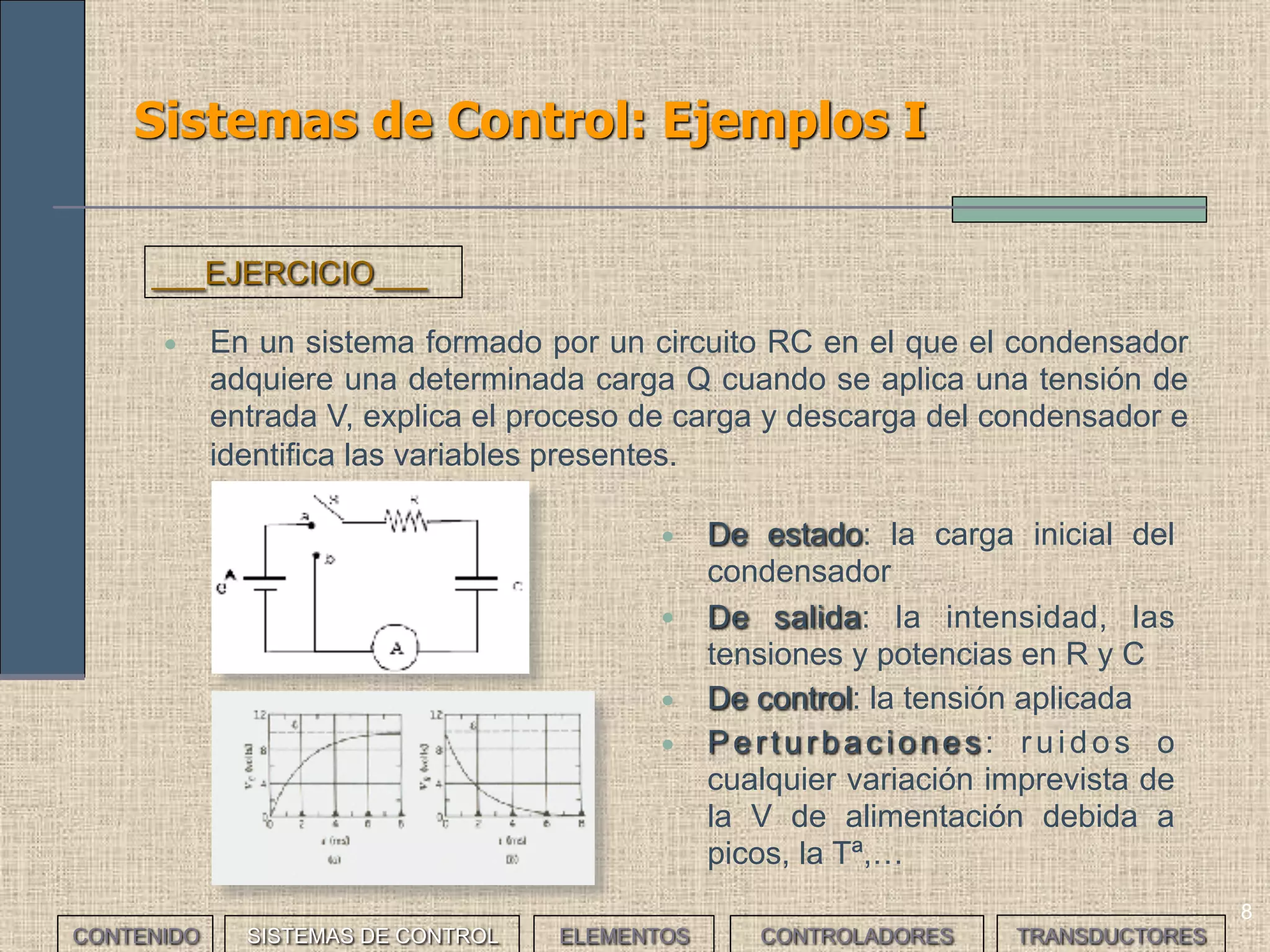 8
Sistemas de Control: Ejemplos I
• En un sistema formado por un circuito RC en el que el condensador
adquiere una determinada carga Q cuando se aplica una tensión de
entrada V, explica el proceso de carga y descarga del condensador e
identifica las variables presentes.
___EJERCICIO___
• De estado: la carga inicial del
condensador
• De salida: la intensidad, las
tensiones y potencias en R y C
• De control: la tensión aplicada
• Perturbaciones: ruidos o
cualquier variación imprevista de
la V de alimentación debida a
picos, la Tª,…
CONTENIDO SISTEMAS DE CONTROL ELEMENTOS TRANSDUCTORESCONTROLADORES
 