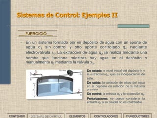 9
Sistemas de Control: Ejemplos II
• En un sistema formado por un depósito de agua con un aporte de
agua q1 sin control y otro aporte controlado q4 mediante
electroválvula x4. La extracción de agua q2 se realiza mediante una
bomba que funciona mientras hay agua en el depósito o
manualmente q3 mediante la válvula x3.
___EJERCICIO___
• De estado: el nivel inicial del depósito h y
la extracción q2, que es independiente de
éste.
• De salida: la variación de altura del agua
en el depósito en relación de la máxima
prevista.
• De control: la entrada q4 y la extracción q3.
• Perturbaciones: se puede considerar la
entrada q1 si su caudal no es controlable.
CONTENIDO SISTEMAS DE CONTROL ELEMENTOS TRANSDUCTORESCONTROLADORES
 