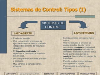 10
Sistemas de Control: Tipos (I)
LAZO ABIERTO LAZO CERRADO
SISTEMAS DE
CONTROL
• Es el más sencillo
• Una vez activado el proceso se
ejecuta durante un tiempo prefijado
independientemente del resultado
obtenido.
• El dispositivo controlador no
supervisa el resultado de la salida
del proceso.
• Los componentes son más precisos
y costosos.
• Muy sensible a perturbaciones
externas.
• Es más complejo pero ejerce mayor
control
• Una vez activado el proceso, se
analiza la salida de éste y si no
cumple una consigna programada el
dispositivo controlador modifica las
entradas y mantiene el proceso activo
hasta que la salida cumpla la
consigna. (siempre hay un margen de
tolerancia).
• Permite emplear componentes de
menor precisión y coste.
• Poco sensible a perturbaciones
externas.
CONTENIDO SISTEMAS DE CONTROL ELEMENTOS TRANSDUCTORESCONTROLADORES
 