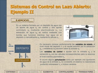 12
Sistemas de Control en Lazo Abierto:
Ejemplo II
• En un sistema formado por un depósito de agua con
un aporte de agua q1 sin control y otro aporte
controlado q4 mediante electroválvula x4. La
extracción de agua q2 se realiza mediante una
bomba que funciona mientras hay agua en el
depósito o manualmente q3 mediante la válvula x3.
___EJERCICIO___
• Es necesario conocer perfectamente las variables de estado: el
nivel inicial del depósito h y el caudal extraído por la extracción
q2, y establecer la previsión sobre la entrada q1.
• Las variables de control a ajustar son la entrada q4 y la
extracción q3 con las válvulas correspondientes para no alcanzar
el nivel máximo permisible ho.
• Si ocurre alguna perturbación como por ejemplo una aportación
de agua de la entrada q1 no constante, el sistema no reaccionará
,pudiendo sobrepasar ho o incluso vaciarse.
DEPÓSITO
CONTROLADOR
q1
q2
q3 q4
ho
CONTENIDO SISTEMAS DE CONTROL ELEMENTOS TRANSDUCTORESCONTROLADORES
 