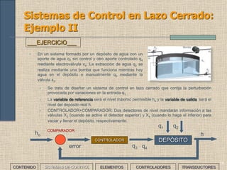 14
Sistemas de Control en Lazo Cerrado:
Ejemplo II
• En un sistema formado por un depósito de agua con un
aporte de agua q1 sin control y otro aporte controlado q4
mediante electroválvula x4. La extracción de agua q2 se
realiza mediante una bomba que funciona mientras hay
agua en el depósito o manualmente q3 mediante la
válvula x3.
___EJERCICIO___
• Se trata de diseñar un sistema de control en lazo cerrado que corrija la perturbación
provocada por variaciones en la entrada q1.
• La variable de referencia será el nivel máximo permisible ho y la variable de salida será el
nivel del depósito real h.
• CONTROLADOR+COMPARADOR: Dos detectores de nivel mandarán información a las
válvulas X3 (cuando se active el detector superior) y X4 (cuando lo haga el inferior) para
vaciar y llenar el depósito, respectivamente.
DEPÓSITOCONTROLADOR
q1 q2
q3 q4
ho h
COMPARADOR
error
CONTENIDO SISTEMAS DE CONTROL ELEMENTOS TRANSDUCTORESCONTROLADORES
 