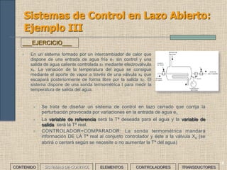 12
Sistemas de Control en Lazo Abierto:
Ejemplo III
• En un sistema formado por un intercambiador de calor que
dispone de una entrada de agua fría e1 sin control y una
salida de agua caliente controlada s1 mediante electroválvula
xs. La variación de la temperatura del agua se consigue
mediante el aporte de vapor a través de una válvula xe que
escapará posteriormente de forma libre por la salida s2. El
sistema dispone de una sonda termométrica t para medir la
temperatura de salida del agua.
___EJERCICIO___
CONTENIDO SISTEMAS DE CONTROL ELEMENTOS TRANSDUCTORESCONTROLADORES
14
• Se trata de diseñar un sistema de control en lazo cerrado que corrija la
perturbación provocada por variaciones en la entrada de agua e1.
• La variable de referencia será la Tª deseada para el agua y la variable de
salida será la Tª real.
• CONTROLADOR+COMPARADOR: La sonda termométrica mandará
información DE LA Tª real al conjunto controlador y éste a la válvula Xe (se
abrirá o cerrará según se necesite o no aumentar la Tª del agua)
 