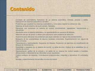 2
Contenido
• Concepto de automatismo. Estructura de un sistema automático. Entrada, proceso y salida.
Descripción de sistemas automáticos sencillos.
• Problemas que resuelven los sistemas automáticos y como éstos mejoran la calidad de vida.
• Sistemas de bucle abierto y de bucle cerrado. Ejemplos.
• Elementos que componen un sistema de control: comparadores, reguladores, transductores y
actuadores.
• Asociación entre el sistema automático y la representación en esquema de bloques.
• Selección del tipo de sensor a utilizar para solucionar cada problema de detección.
• Autonomía para solucionar los problemas que vayan saliendo con rigor en los planteamientos.
• Búsqueda de las características de algunos sensores comerciales. Experimentación con alguno de
estos sensores.
• Transmitancia y realimentación. Esquemas de bloques. Resolución de ejercicios de simplificación de
bloques de transmitancia.
• Estabilidad y respuesta de un sistema de control. La señal de error. Análisis de la estabilidad de un
sistema de control.
• Representación gráfica de la entrada y la salida de un sistema de control estable e inestable,
diferenciando e interpretando las diferentes curvas resultantes.
• Control analógico de sistemas. Controladores proporcionales, integrales y derivativos. El controlador
PID.
• Montaje y experimentación de sencillos circuitos de control.
CONTENIDO SISTEMAS DE CONTROL ELEMENTOS TRANSDUCTORESCONTROLADORES
 