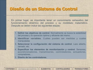 14
Diseño de un Sistema de Control
CONTENIDO SISTEMAS DE CONTROL ELEMENTOS TRANSDUCTORESCONTROLADORES
• En primer lugar, es importante tener un conocimiento exhaustivo del
funcionamiento dinámico del proceso y su modelado matemático.
Después se deben incluir las siguientes etapas:
1. Definir los objetivos de control. Normalmente se busca la estabilidad
del proceso y la operación óptima y eficiente del mismo.
2. Identificar variables. Cuáles pueden ser medidas y cuales
manipuladas
3. Seleccionar la configuración del sistema de control. Lazo abierto,
cerrado, etc.
4. Especificar los elementos de monitorización y control. Sensores,
acondicionadores, transmisores, controladores, actuadores,
compradores,…
5. Diseño de los controladores.
 