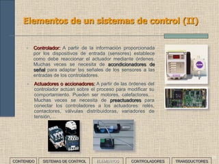 29
Elementos de un sistemas de control (II)
• Controlador: A partir de la información proporcionada
por los dispositivos de entrada (sensores) establece
como debe reaccionar el actuador mediante órdenes.
Muchas veces se necesita de acondicionadores de
señal para adaptar las señales de los sensores a las
entradas de los controladores.
• Actuadores o accionadores: A partir de las órdenes del
controlador actúan sobre el proceso para modificar su
comportamiento. Pueden ser motores, calefactores,…
Muchas veces se necesita de preactuadores para
conectar los controladores a los actuadores: relés,
contactores, válvulas distribuidoras, variadores de
tensión,…
CONTENIDO SISTEMAS DE CONTROL ELEMENTOS TRANSDUCTORESCONTROLADORES
 