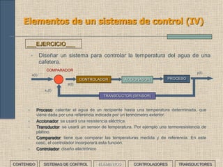 31
Elementos de un sistemas de control (IV)
ACCIONADOR PROCESOCONTROLADOR
x(t)
y(t)
COMPARADOR
e(t)
x1(t)
TRANSDUCTOR (SENSOR)
• Diseñar un sistema para controlar la temperatura del agua de una
cafetera.
___EJERCICIO___
• Proceso: calentar el agua de un recipiente hasta una temperatura determinada, que viene dada
por una referencia indicada por un termómetro exterior.
• Accionador: se usará una resistencia eléctrica.
• Transductor: se usará un sensor de temperatura. Por ejemplo una termoresistencia de platino.
• Comparador: tiene que comparar las temperaturas medida y de referencia. En este caso, el
controlador incorporará esta función.
• Controlador: diseño electrónico
En lazo abierto se prefijaría un tiempo de activación del actuador estimado previamente para
conseguir llegar a la Tª deseada. El controlador sería un temporizador
CONTENIDO SISTEMAS DE CONTROL ELEMENTOS TRANSDUCTORESCONTROLADORES
 