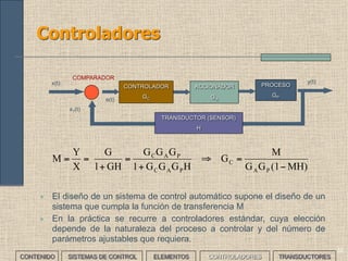 31
Elementos de un sistemas de control (V)
ACCIONADOR PROCESOCONTROLADOR
x(t)
y(t)
COMPARADOR
e(t)
x1(t)
TRANSDUCTOR (SENSOR)
• Diseñar un sistema para controlar la velocidad del limpiaparabrisas
de un coche.
___EJERCICIO___
• Proceso: accionar el limpiaparabrisas de un coche a la velocidad adecuada; según una
velocidad referencia determinada fijada desde el exterior manualmente mediante un
mando o variable según la cantidad de lluvia.
• Accionador: motor eléctrico de continua de dos velocidades, con una reductora.
• Transductor: se usará un sensor de humedad. Por ejemplo un diodo emisor de luz más
un foto diodo receptor.
• Comparador: tiene que comparar la humedad medida y de referencia. En este caso, el
controlador incorporará esta función.
• Controlador: diseño electrónico
CONTENIDO SISTEMAS DE CONTROL ELEMENTOS TRANSDUCTORESCONTROLADORES
 