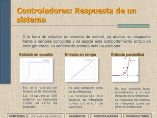 33
Controladores: tipos
• Los controladores estándar tienen un comportamiento que responde a
diferentes modelos matemáticos básicos. Dependiendo de éstos
pueden ser:
CONTROLADOR IDENTIFICADOR PARÁMETROS
AJUSTABLES
Proporcional P 1
Proporcional derivativo PD 2
Proporcional integral PI 2
Proporcional integral derivativo PID 3
CONTENIDO SISTEMAS DE CONTROL ELEMENTOS TRANSDUCTORESCONTROLADORES
 