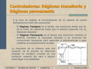 34
Controladores: Respuesta de un
sistema (I)
• E s u n a v a r i a c i ó n
brusca de la referencia.
• L a r e s p u e s t a d e l
sistema se interpreta
como un error de
posición.
Entrada en escalón Entrada en rampa
• A la hora de estudiar y seleccionar un sistema de control, se analiza su respuesta
frente a señales conocidas y se asocia este comportamiento al tipo de error
generado. Se busca que al poner en la entrada una de estas señales, el sistema
sea capaz de reproducirlas a su salida
• La señales de entrada más usuales son:
Entrada parabólica
• Es una variación lenta
de la referencia.
• L a r e s p u e s t a d e l
sistema se interpreta
como un error de
velocidad.
• Es una variación lenta
inicialmente y brusca
después de la referencia.
• La respuesta del sistema
se interpreta como un
error de aceleración.
CONTENIDO SISTEMAS DE CONTROL ELEMENTOS TRANSDUCTORESCONTROLADORES
 