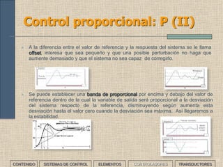 35
Controladores: Régimen transitorio y
Régimen permanente
A la hora de analizar el funcionamiento de un sistema de control
distinguiremos entre dos situaciones:
• El Régimen Transitorio es el tiempo que transcurre desde que se
da la orden de referencia hasta que el sistema responde con la
respuesta deseada
• El Régimen Permanente es el tiempo que transcurre mientras el
sistema mantiene la respuesta deseada y se producen las
correcciones necesarias para responder a perturbaciones o para
modificar el comportamiento de éste.
CONTENIDO SISTEMAS DE CONTROL ELEMENTOS TRANSDUCTORESCONTROLADORES
 