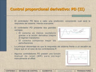 39
Control proporcional: P (IV)
• Una vez definida la temperatura que interesa (referencia)
podemos establecer un margen de temperaturas
admisible (banda proporcional).
• El régimen transitorio empieza cuando el calentador
empieza a calentar el agua. Calentará hasta el límite
inferior de la banda.
• Entonces el controlador disminuirá la intensidad del
calefactor hasta llegar al límite superior de la banda.
• En este momento el controlador desconectará el
calefactor y la temperatura descenderá. Cuando llegue a
la temperatura de referencia, el controlador volverá a
conectar el calefactor.
• El retardo hará que la temperatura aun descienda un
poco (pero dentro de la banda) para volver a subir.
• En este momento se producen algunas oscilaciones y se
llega el régimen permanente.
• Explicar el funcionamiento de un sistema de control proporcional
para controlar la temperatura del agua de una cafetera.
___EJERCICIO___
CONTENIDO SISTEMAS DE CONTROL ELEMENTOS TRANSDUCTORESCONTROLADORES
 