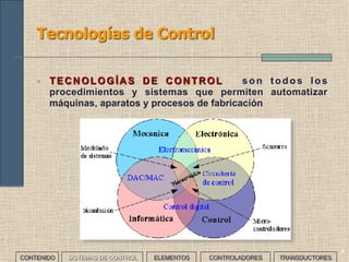 4
Tecnologías de Control
• TECNOLOGÍAS DE CONTROL son todos los
procedimientos y sistemas que permiten automatizar
máquinas, aparatos y procesos de fabricación
CONTENIDO SISTEMAS DE CONTROL ELEMENTOS TRANSDUCTORESCONTROLADORES
 