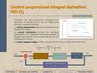 42
• Se usa cuando interesa más la capacidad de
estabilización que la rapidez de respuesta.
• En la acción proporcional, al disminuir la ganancia
empeora la respuesta más rápida ante una
variación de la referencia mejorando el régimen
transitorio aunque empeorando el régimen
permanente.
• La acción integral mejora el régimen permanente y
elimina el offset que se produce con los
controladores P y PD.
Control proporcional integral: PI (I)
ACCIONADOR
GA
PROCESO
GP
x(t) y(t)
COMPARADOR
e(t)
x1(t)
TRANSDUCTOR (SENSOR)
H
∫
t
0
I ...d(t)K
• Matemáticamente la función integral es una integral de la velocidad de cambio de
la referencia.
CONTENIDO SISTEMAS DE CONTROL ELEMENTOS TRANSDUCTORESCONTROLADORES
 
