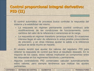 43
Control proporcional integral: PI (II)
• El tiempo de integración se ajusta según las características de la carga,
teniendo en cuenta que:
• Para una carga determinada, si el tiempo es demasiado corto se puede
producir inestabilidad en la salida
• Si el tiempo es demasiado largo la respuesta del sistema y la
eliminación del offset son lentas
• El regulador PI funciona de la misma manera ante una perturbación,
mejorando el régimen permanente.
CONTENIDO SISTEMAS DE CONTROL ELEMENTOS TRANSDUCTORESCONTROLADORES
 