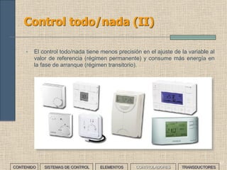 45
Control proporcional integral derivativo:
PID (II)
• El control automático de procesos busca controlar la respuesta del
sistema y la estabilidad del mismo.
• La respuesta en régimen permanente (control continuo) ante
modificaciones de las condiciones de funcionamiento, como
cambios del valor de la referencia o variaciones en la carga.
• La respuesta en régimen transitorio (arranque inicial). En ocasiones
interesa llegar al valor de referencia lo antes posible prescindiendo
de precisión, y en otras interesa ajustar la salida a la referencia
aunque se tarde mucho en hacerlo.
• El usuario tendrá que ajustar los valores del regulador PID para
obtener la respuesta de control que lleve al resultado deseado. En la
mayoría de los casos, estos valores implicarán un compromiso entre
las respuestas en los regímenes transitorio y permanente.
• Algunos controladores PID comerciales calculan automáticamente
estos valores; pero siempre tendremos que realizar los ajustes
pertinentes.
CONTENIDO SISTEMAS DE CONTROL ELEMENTOS TRANSDUCTORESCONTROLADORES
 