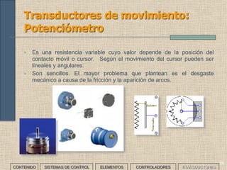 56
Transductores de movimiento (I)
Responden con una señal eléctrica que depende de la distancia entre
dos objetos. Por tanto, miden distancias y realizan recuentos de
piezas. Según el principio de funcionamiento existen varios tipos:
CONTENIDO SISTEMAS DE CONTROL ELEMENTOS TRANSDUCTORESCONTROLADORES
TRANSDUCTOR PRINCIPIO DE
FUNCIONAMIENTO
DISTANCIA
Luminoso Propagación de luz Pocos Km
Rádar Propagación de OEM Pocos Km
Ultrasónico Propagación de ultrasonidos Pocos m
Potenciómetro Variación resistencia
eléctrica
Pocos m
Regla graduada Comparación con escala Hasta 1m
Transformador diferencial Variación tensión eléctrica Pocos mm
 