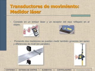 58
Transductores de movimiento:
Potenciómetro
CONTENIDO SISTEMAS DE CONTROL ELEMENTOS TRANSDUCTORESCONTROLADORES
• Es una resistencia variable cuyo valor depende de la posición del
contacto móvil o cursor. Según el movimiento del cursor pueden ser
lineales y angulares.
• Son sencillos. El mayor problema que plantean es el desgaste
mecánico a causa de la fricción y la aparición de arcos.
 