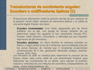 59
Transductores de movimiento:
Transformador diferencial
CONTENIDO SISTEMAS DE CONTROL ELEMENTOS TRANSDUCTORESCONTROLADORES
• Es un transformador formado por un primario dos secundarios y un
núcleo móvil. De manera que al desplazar el núcleo, varía su
inductancia y por tanto la tensión de salida.
• Tiene mucha sensibilidad ya que la inductancia varía mucho con
desplazamientos mínimos del núcleo, por lo que se usa para medir
desplazamientos cortos.
 