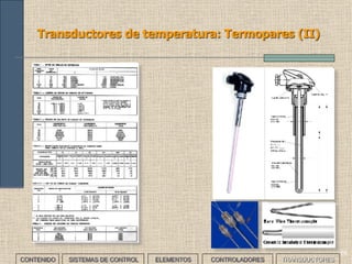 66
Transductores de temperatura
CONTENIDO SISTEMAS DE CONTROL ELEMENTOS TRANSDUCTORESCONTROLADORES
• Miden la temperatura de un objeto, lugar o proceso. Existen diferentes
formas de medir temperatura dependiendo de si existe contacto o no
entre sensor y objeto:
CARACTERÍSTICA FUNDAMENTO TIPO
Con contacto físico
Mecánico
Bimetal
Expansión
Magnetismo
Eléctrico
Semiconductor
Termopar
Termistor
Sin contacto físico Térmico Pirómetro
 