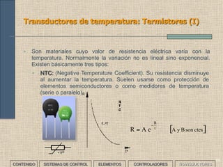 67
Transductores de temperatura: Termopares (I)
CONTENIDO SISTEMAS DE CONTROL ELEMENTOS TRANSDUCTORESCONTROLADORES
• Son dos metales de diferente naturaleza soldados en uno de sus
extremos (unión caliente). Al tener diferentes potenciales de oxidación
se genera en la unión una pequeñísima diferencia de potencial que
varía con la temperatura. Pueden ser de tres tipos:
TERMOPAR CARACTERÍSTICA VENTAJAS INCONVENIENTES
Expuestos Contacto directo Rapidez de respuesta Poca duración
Aislados
Funda en contacto y
unión caliente aislada
Alta inmunidad al ruido
eléctrico
Ausencia de masa
Larga duración
Lentitud de respuesta
Conectados a
masa
Funda y unión en
contacto
Velocidad de respuesta
media
 