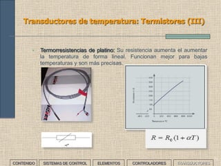69
Transductores de temperatura: Termistores (I)
CONTENIDO SISTEMAS DE CONTROL ELEMENTOS TRANSDUCTORESCONTROLADORES
• Son materiales cuyo valor de resistencia eléctrica varía con la
temperatura. Normalmente la variación no es lineal sino exponencial.
Existen básicamente tres tipos:
• NTC: (Negative Temperature Coefficient). Su resistencia disminuye
al aumentar la temperatura. Suelen usarse como protección de
elementos semiconductores o como medidores de temperatura
(serie o paralelo).
[ ]ctessonByAt
B
eAR
−
=
 