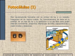 73
Fotocélulas (I)
Son transductores formados por un emisor de luz y un receptor
integrados en un mismo cuerpo. Su funcionamiento se basa en la
emisión de un haz de luz y la recepción o no de éste para poder
detectar movimiento, presencia, diferencias de brillo, transparencias o
medir niveles y distancias.
CONTENIDO SISTEMAS DE CONTROL ELEMENTOS TRANSDUCTORESCONTROLADORES
 
