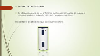  SISTEMAS DE LAZO CERRADO
 En ellos a diferencia de los anteriores; existe un sensor capaz de regular el
mecanismo de control en función de la respuesta del sistema.
El calentador eléctrico de agua es un ejemplo claro.
 