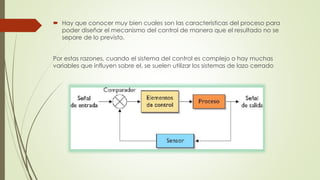  Hay que conocer muy bien cuales son las características del proceso para
poder diseñar el mecanismo del control de manera que el resultado no se
separe de lo previsto.
Por estas razones, cuando el sistema del control es complejo o hay muchas
variables que influyen sobre el, se suelen utilizar los sistemas de lazo cerrado
 