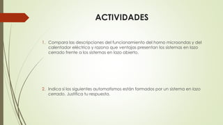 ACTIVIDADES
1. Compara las descripciones del funcionamiento del horno microondas y del
calentador eléctrico y razona que ventajas presentan los sistemas en lazo
cerrado frente a los sistemas en lazo abierto.
2. Indica si los siguientes automatismos están formados por un sistema en lazo
cerrado. Justifica tu respuesta.
 