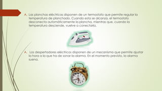 A. Las planchas eléctricas disponen de un termostato que permite regular la
temperatura de planchado. Cuando esta se alcanza, el termostato
desconecta automáticamente la plancha, mientras que, cuando la
temperatura desciende, vuelve a conectarla.
A. Los despertadores eléctricos disponen de un mecanismo que permite ajustar
la hora a la que ha de sonar la alarma. En el momento previsto, la alarma
suena.
 