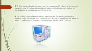 C. El sistema de alumbrado eléctrico de una población dispone de un reloj
programador. A las horas indicadas, las luces del alumbrado publico se
encienden y se apagan automáticamente.
D. Los ordenadores disponen de un mecanismos de ahorro energético
programable. Si transcurre un cierto tiempo sin que el usuario actué sobre el
teclado o el ratón, el ordenador se desconecta automáticamente.
 