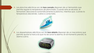A. Las planchas eléctricas son de lazo cerrado disponen de un termostato que
permite regular la temperatura de planchado. Cuando esta se alcanza, el
termostato desconecta automáticamente la plancha, mientras que, cuando la
temperatura desciende, vuelve a conectarla.
B. Los despertadores eléctricos son de lazo abierto disponen de un mecanismo que
permite ajustar la hora a la que ha de sonar la alarma. En el momento previsto, la
alarma suena.
 