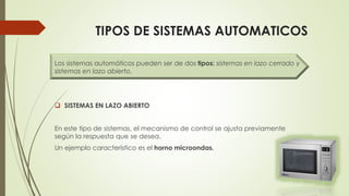 TIPOS DE SISTEMAS AUTOMATICOS
Los sistemas automáticos pueden ser de dos tipos: sistemas en lazo cerrado y
sistemas en lazo abierto.
 SISTEMAS EN LAZO ABIERTO
En este tipo de sistemas, el mecanismo de control se ajusta previamente
según la respuesta que se desea.
Un ejemplo característico es el horno microondas.
 
