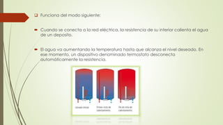  Funciona del modo siguiente:
 Cuando se conecta a la red eléctrica, la resistencia de su interior calienta el agua
de un deposito.
 El agua va aumentando la temperatura hasta que alcanza el nivel deseado. En
ese momento, un dispositivo denominado termostato desconecta
automáticamente la resistencia.
 