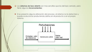  Los sistemas de lazo abierto son mas sencillos que los del lazo cerrado, pero
tiene algunos inconvenientes:
 Si se presenta alguna alteración del proceso, el sistema no la detectara y
puede evolucionar produciendo daños en el producto o en el propio
sistema.
 