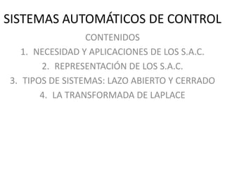 SISTEMAS AUTOMÁTICOS DE CONTROL
CONTENIDOS
1. NECESIDAD Y APLICACIONES DE LOS S.A.C.
2. REPRESENTACIÓN DE LOS S.A.C.
3. TIPOS DE SISTEMAS: LAZO ABIERTO Y CERRADO
4. LA TRANSFORMADA DE LAPLACE
 