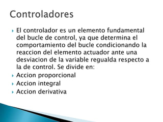 El controlador es un elemento fundamental del bucle de control, ya que determina el comportamiento del bucle condicionando la reaccion del elemento actuador ante una desviacion de la variable regualda respecto a la de control. Se divide en:Accion proporcionalAccion integralAccion derivativaControladores