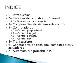 1- Introducción2- Sistemas de lazo abierto / cerrado2.1- Funcion de transferencia3- Componentes de sistemas de control4- Controladores4.1 – Control proporcional4.2 – Control integral4.3 – Control derivatiu4.4 – Control PID5- Transtuctores6- Generadores de consigna, comparadores y actuadores7- Automata programable o PLCÍNDICE