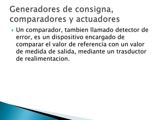 Un comparador, tambien llamado detector de error, es un dispositivo encargado de comparar el valor de referencia con un valor de medida de salida, mediante un trasductor de realimentacion.Generadores de consigna, comparadores y actuadores