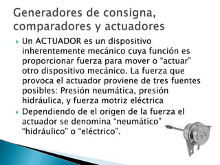Un ACTUADOR es un dispositivo inherentemente mecánico cuya función es proporcionar fuerza para mover o “actuar” otro dispositivo mecánico. La fuerza que provoca el actuador proviene de tres fuentes posibles: Presión neumática, presión hidráulica, y fuerza motriz eléctrica Dependiendo de el origen de la fuerza el actuador se denomina “neumático”, “hidráulico” o “eléctrico”.Generadores de consigna, comparadores y actuadores
