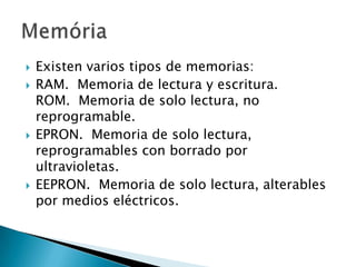 Existen varios tipos de memorias:RAM.  Memoria de lectura y escritura. ROM.  Memoria de solo lectura, no reprogramable. EPRON.  Memoria de solo lectura, reprogramables con borrado por ultravioletas. EEPRON.  Memoria de solo lectura, alterables por medios eléctricos.  Memória