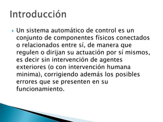 Un sistema automático de control es un conjunto de componentes físicos conectados o relacionados entre sí, de manera que regulen o dirijan su actuación por sí mismos, es decir sin intervención de agentes exteriores (o con intervención humana minima), corrigiendo además los posibles errores que se presenten en su funcionamiento.Introducción