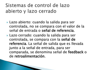 Lazo abierto: cuando la salida para ser controlada, no se compara con el valor de la señal de entrada o señal de referencia.Lazo cerrado: cuando la salida para ser controlada, se compara con la señal de referencia. La señal de salida que es llevada junto a la señal de entrada, para ser comparada, se denomina señal de feedback o de retroalimentación.Sistemas de control de lazo abierto y lazo cerrado