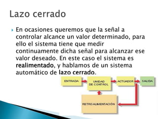 En ocasiones queremos que la señal a controlar alcance un valor determinado, para ello el sistema tiene que medir continuamente dicha señal para alcanzar ese valor deseado. En este caso el sistema es realimentado, y hablamos de un sistema automático de lazo cerrado. Lazo cerrado