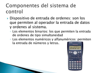 Dispositivo de entrada de ordenes: son los que permiten al operador la entrada de datos y ordenes al sistema.Los elementos binarios: los que permiten la entrada de ordenes de tipo simultaneidad Los elementos numéricos y alfanuméricos: permiten la entrada de números y letras.Componentes del sistema de control