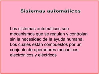 Los sistemas automáticos son
mecanismos que se regulan y controlan
sin la necesidad de la ayuda humana.
Los cuales están compuestos por un
conjunto de operadores mecánicos,
electrónicos y eléctricos
 