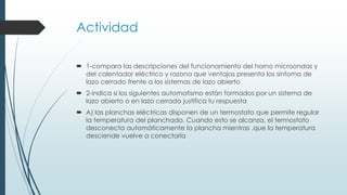 Actividad
 1-compara las descripciones del funcionamiento del horno microondas y
del calentador eléctrico y razona que ventajas presenta los síntoma de
lazo cerrado frente a los sistemas de lazo abierto
 2-indica si los siguientes automatismo están formados por un sistema de
lazo abierto o en lazo cerrado justifica tu respuesta
 A) las planchas eléctricas disponen de un termostato que permite regular
la temperatura del planchado. Cuando esto se alcanza, el termostato
desconecta automáticamente la plancha mientras ,que la temperatura
desciende vuelve a conectarla
 